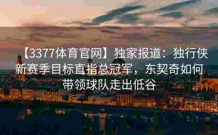 【3377体育官网】独家报道：独行侠新赛季目标直指总冠军，东契奇如何带领球队走出低谷