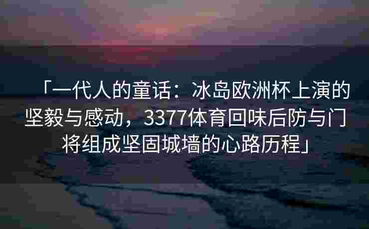 「一代人的童话：冰岛欧洲杯上演的坚毅与感动，3377体育回味后防与门将组成坚固城墙的心路历程」