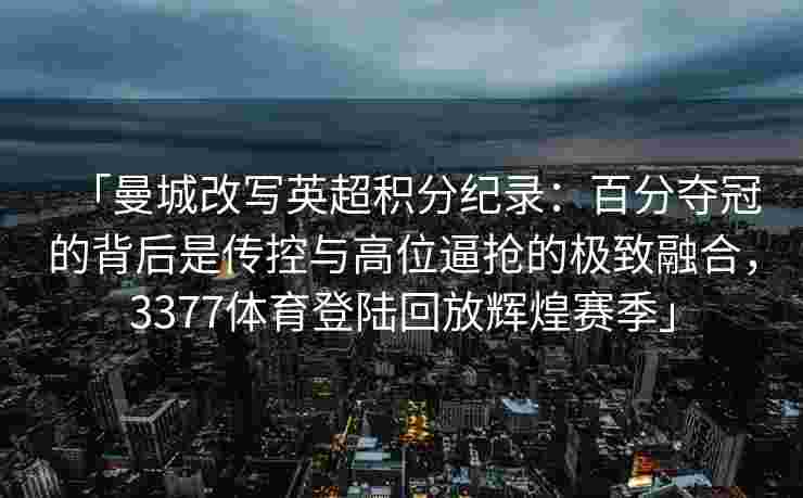 「曼城改写英超积分纪录：百分夺冠的背后是传控与高位逼抢的极致融合，3377体育登陆回放辉煌赛季」