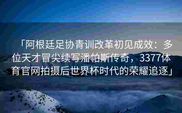 「阿根廷足协青训改革初见成效：多位天才冒尖续写潘帕斯传奇，3377体育官网拍摄后世界杯时代的荣耀追逐」