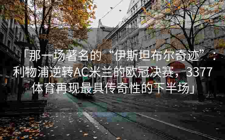 「那一场著名的“伊斯坦布尔奇迹”：利物浦逆转AC米兰的欧冠决赛，3377体育再现最具传奇性的下半场」