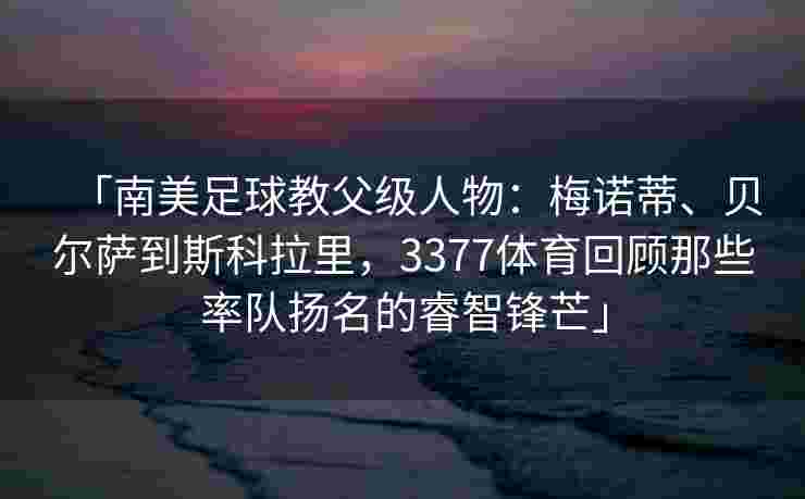 「南美足球教父级人物：梅诺蒂、贝尔萨到斯科拉里，3377体育回顾那些率队扬名的睿智锋芒」