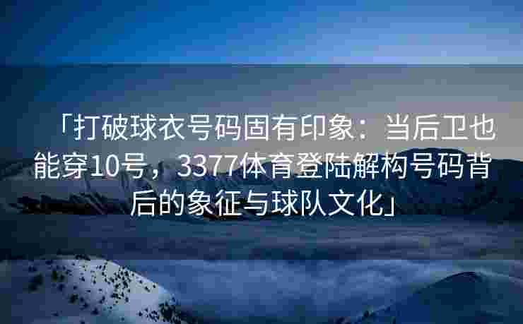 「打破球衣号码固有印象：当后卫也能穿10号，3377体育登陆解构号码背后的象征与球队文化」