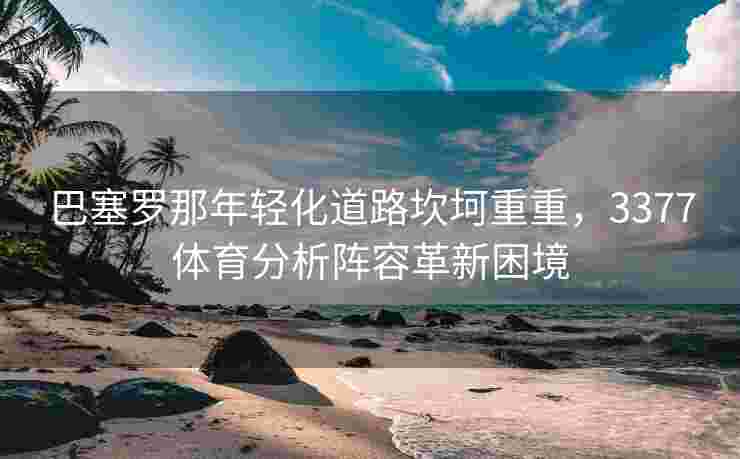 巴塞罗那年轻化道路坎坷重重，3377体育分析阵容革新困境