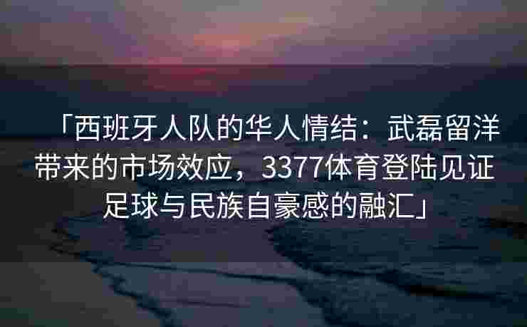 「西班牙人队的华人情结：武磊留洋带来的市场效应，3377体育登陆见证足球与民族自豪感的融汇」