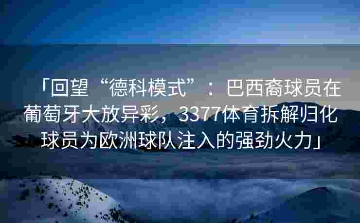 「回望“德科模式”：巴西裔球员在葡萄牙大放异彩，3377体育拆解归化球员为欧洲球队注入的强劲火力」