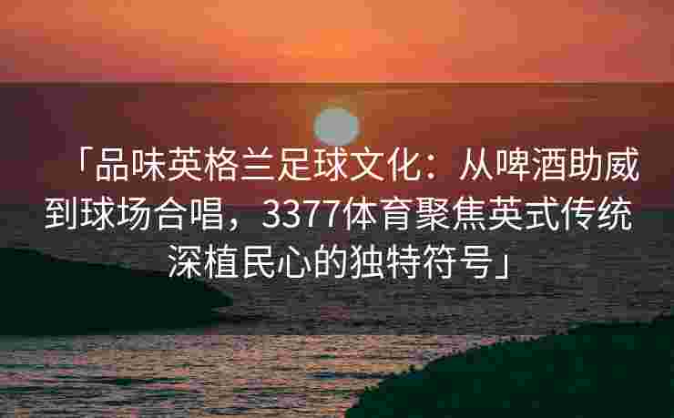 「品味英格兰足球文化：从啤酒助威到球场合唱，3377体育聚焦英式传统深植民心的独特符号」