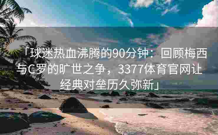 「球迷热血沸腾的90分钟：回顾梅西与C罗的旷世之争，3377体育官网让经典对垒历久弥新」