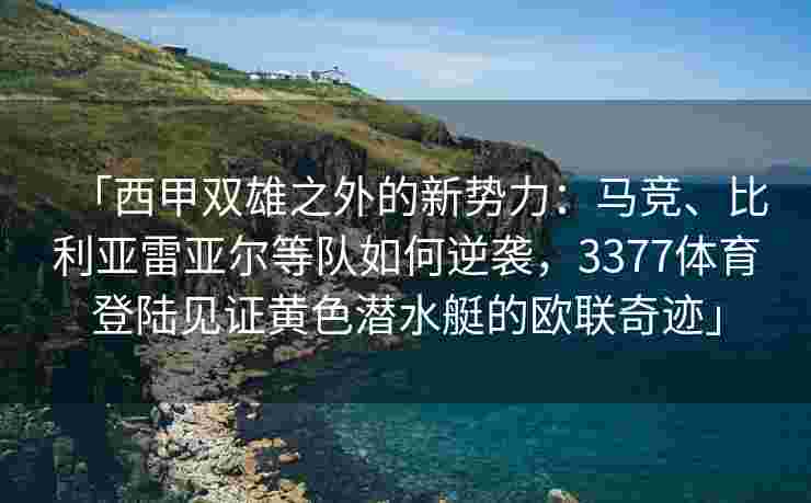 「西甲双雄之外的新势力：马竞、比利亚雷亚尔等队如何逆袭，3377体育登陆见证黄色潜水艇的欧联奇迹」
