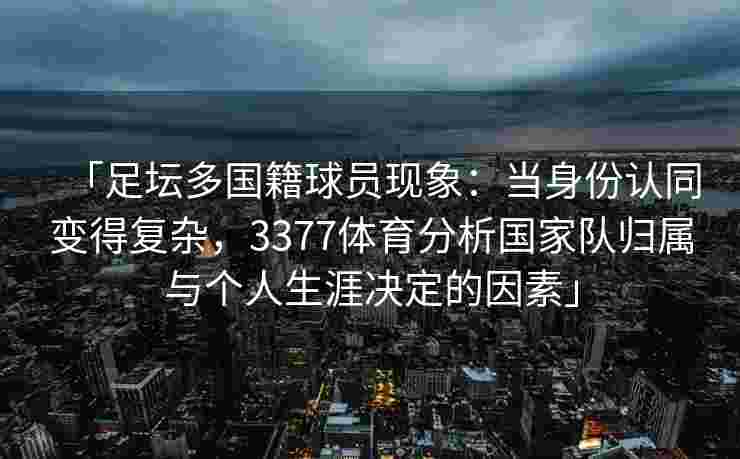 「足坛多国籍球员现象：当身份认同变得复杂，3377体育分析国家队归属与个人生涯决定的因素」