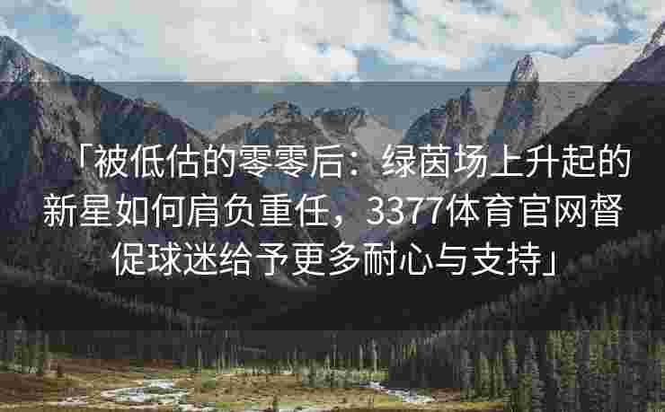 「被低估的零零后：绿茵场上升起的新星如何肩负重任，3377体育官网督促球迷给予更多耐心与支持」