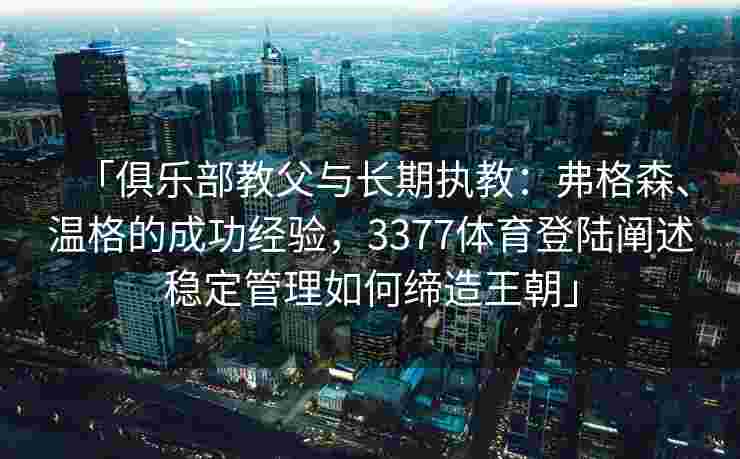 「俱乐部教父与长期执教：弗格森、温格的成功经验，3377体育登陆阐述稳定管理如何缔造王朝」