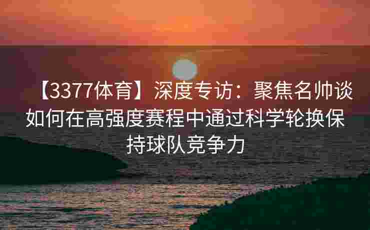 【3377体育】深度专访：聚焦名帅谈如何在高强度赛程中通过科学轮换保持球队竞争力