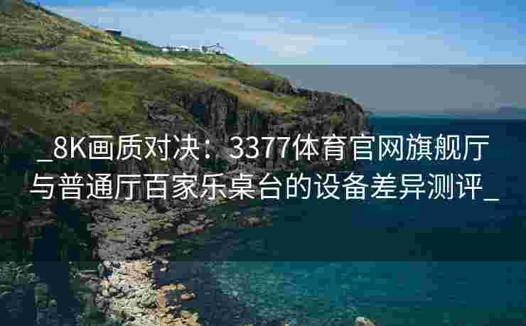_8K画质对决：3377体育官网旗舰厅与普通厅百家乐桌台的设备差异测评_