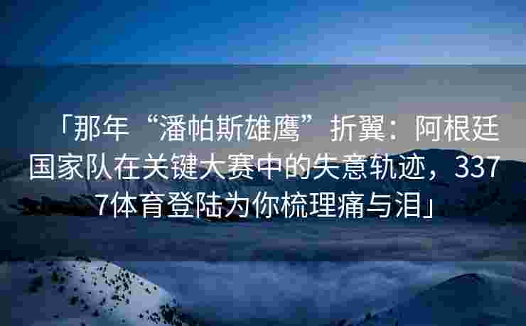 「那年“潘帕斯雄鹰”折翼：阿根廷国家队在关键大赛中的失意轨迹，3377体育登陆为你梳理痛与泪」