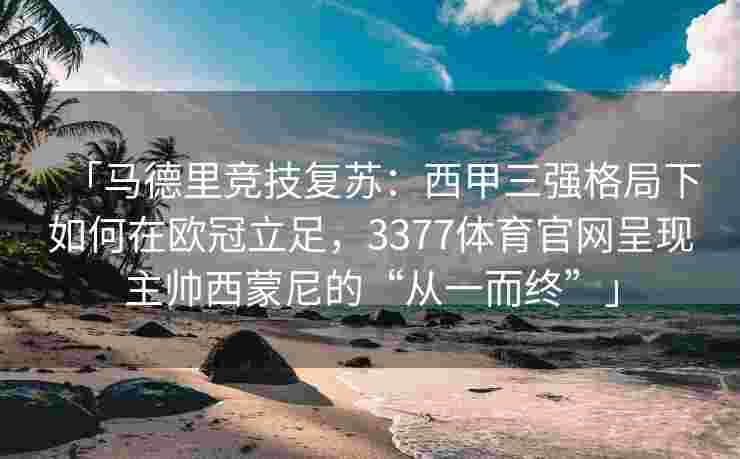 「马德里竞技复苏：西甲三强格局下如何在欧冠立足，3377体育官网呈现主帅西蒙尼的“从一而终”」