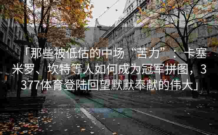 「那些被低估的中场“苦力”：卡塞米罗、坎特等人如何成为冠军拼图，3377体育登陆回望默默奉献的伟大」