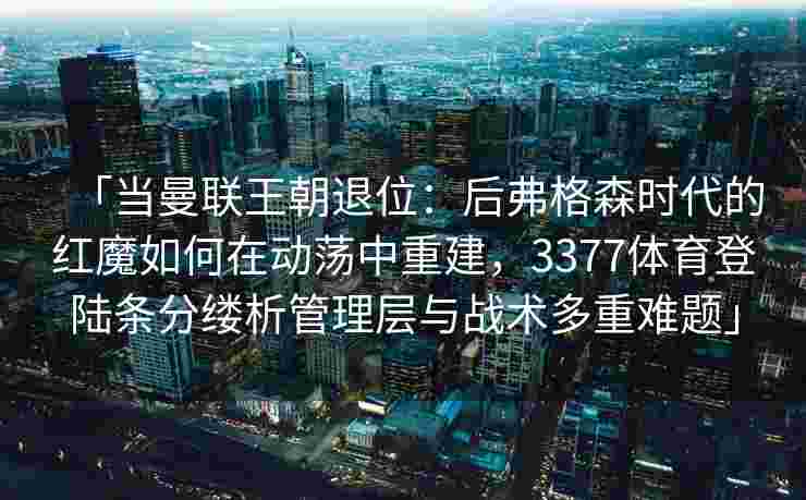 「当曼联王朝退位：后弗格森时代的红魔如何在动荡中重建，3377体育登陆条分缕析管理层与战术多重难题」