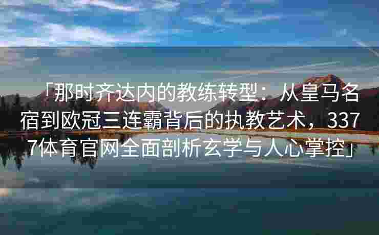 「那时齐达内的教练转型：从皇马名宿到欧冠三连霸背后的执教艺术，3377体育官网全面剖析玄学与人心掌控」