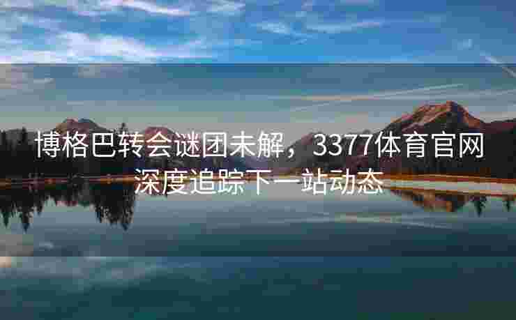 博格巴转会谜团未解，3377体育官网深度追踪下一站动态