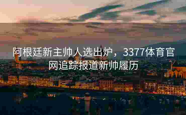 阿根廷新主帅人选出炉，3377体育官网追踪报道新帅履历