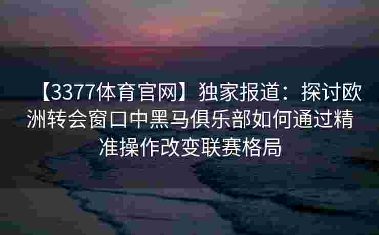 【3377体育官网】独家报道：探讨欧洲转会窗口中黑马俱乐部如何通过精准操作改变联赛格局