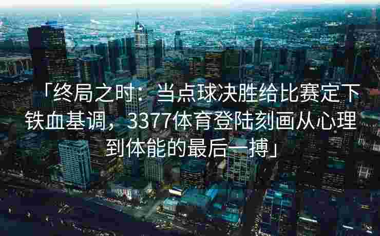 「终局之时：当点球决胜给比赛定下铁血基调，3377体育登陆刻画从心理到体能的最后一搏」