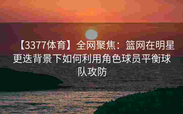 【3377体育】全网聚焦：篮网在明星更迭背景下如何利用角色球员平衡球队攻防