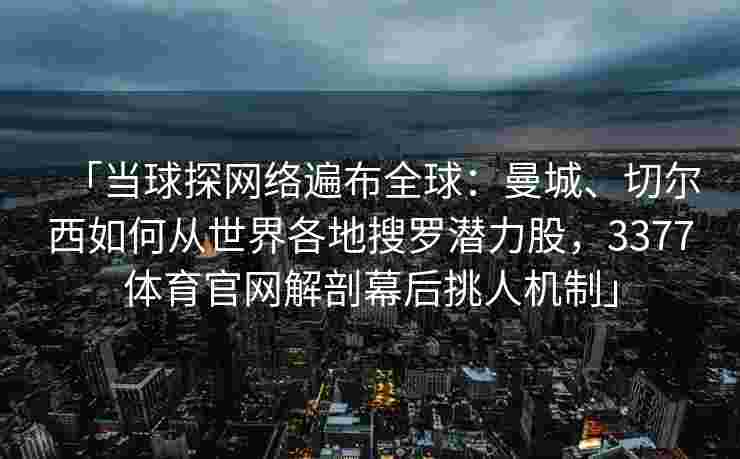 「当球探网络遍布全球：曼城、切尔西如何从世界各地搜罗潜力股，3377体育官网解剖幕后挑人机制」