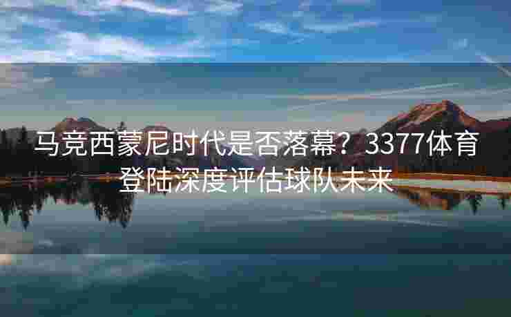 马竞西蒙尼时代是否落幕？3377体育登陆深度评估球队未来