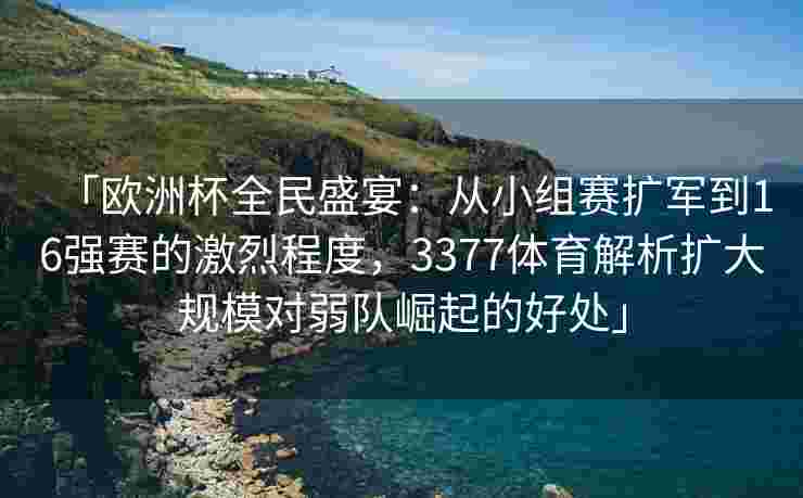 「欧洲杯全民盛宴：从小组赛扩军到16强赛的激烈程度，3377体育解析扩大规模对弱队崛起的好处」
