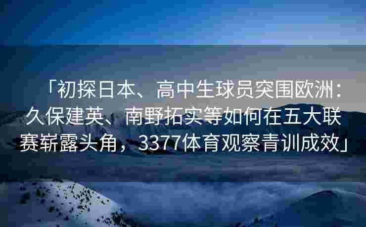 「初探日本、高中生球员突围欧洲：久保建英、南野拓实等如何在五大联赛崭露头角，3377体育观察青训成效」