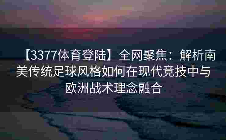 【3377体育登陆】全网聚焦：解析南美传统足球风格如何在现代竞技中与欧洲战术理念融合