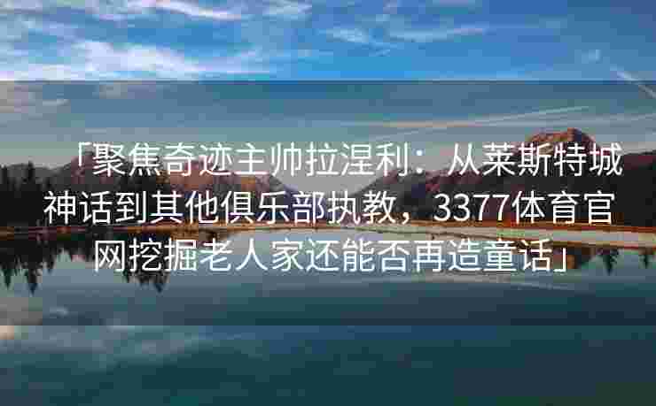「聚焦奇迹主帅拉涅利：从莱斯特城神话到其他俱乐部执教，3377体育官网挖掘老人家还能否再造童话」