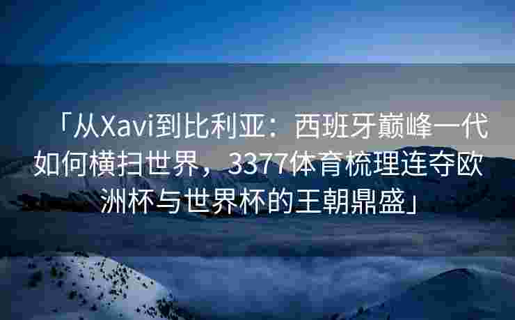 「从Xavi到比利亚：西班牙巅峰一代如何横扫世界，3377体育梳理连夺欧洲杯与世界杯的王朝鼎盛」