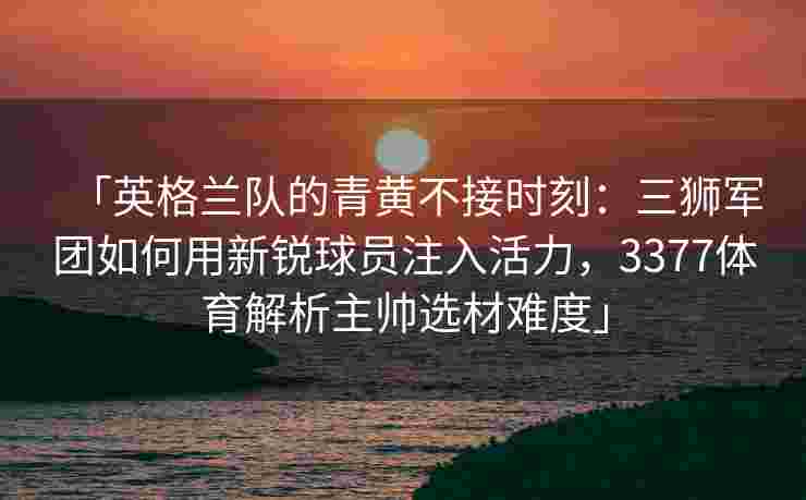 「英格兰队的青黄不接时刻：三狮军团如何用新锐球员注入活力，3377体育解析主帅选材难度」