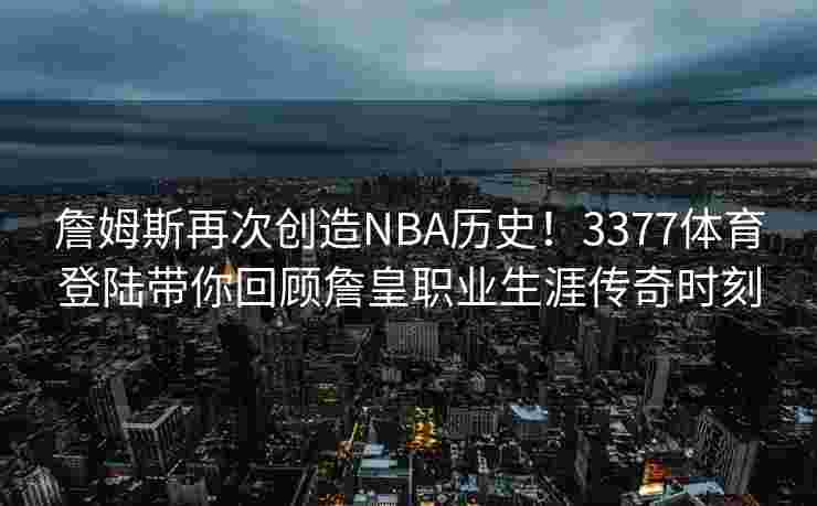 詹姆斯再次创造NBA历史！3377体育登陆带你回顾詹皇职业生涯传奇时刻