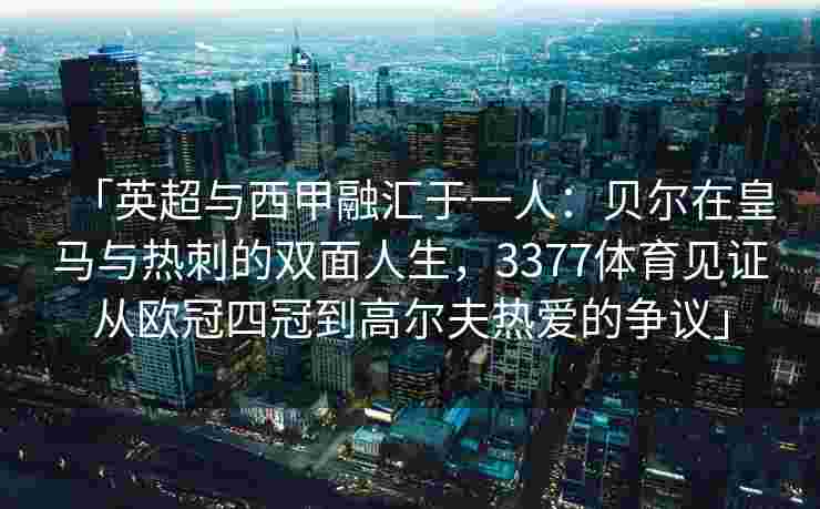 「英超与西甲融汇于一人：贝尔在皇马与热刺的双面人生，3377体育见证从欧冠四冠到高尔夫热爱的争议」