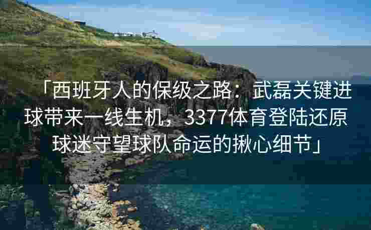 「西班牙人的保级之路：武磊关键进球带来一线生机，3377体育登陆还原球迷守望球队命运的揪心细节」