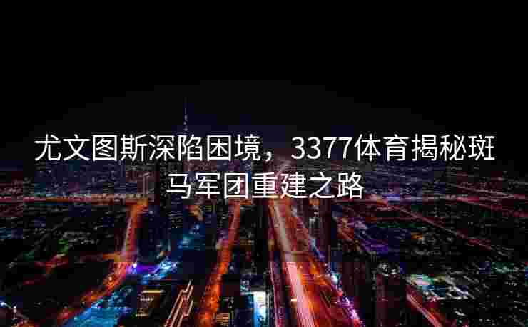 尤文图斯深陷困境，3377体育揭秘斑马军团重建之路