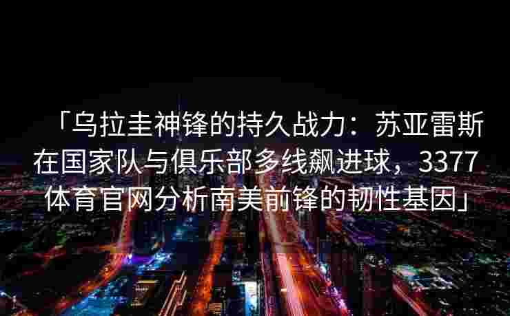 「乌拉圭神锋的持久战力：苏亚雷斯在国家队与俱乐部多线飙进球，3377体育官网分析南美前锋的韧性基因」