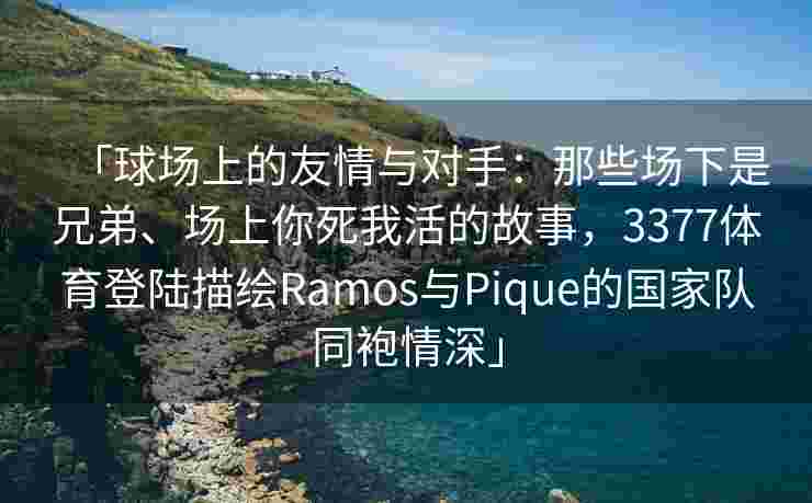 「球场上的友情与对手：那些场下是兄弟、场上你死我活的故事，3377体育登陆描绘Ramos与Pique的国家队同袍情深」