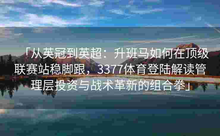 「从英冠到英超：升班马如何在顶级联赛站稳脚跟，3377体育登陆解读管理层投资与战术革新的组合拳」