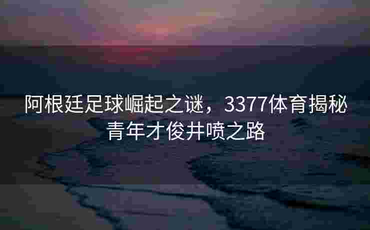 阿根廷足球崛起之谜，3377体育揭秘青年才俊井喷之路