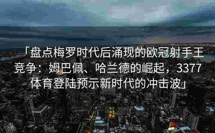 「盘点梅罗时代后涌现的欧冠射手王竞争：姆巴佩、哈兰德的崛起，3377体育登陆预示新时代的冲击波」