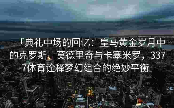 「典礼中场的回忆：皇马黄金岁月中的克罗斯、莫德里奇与卡塞米罗，3377体育诠释梦幻组合的绝妙平衡」