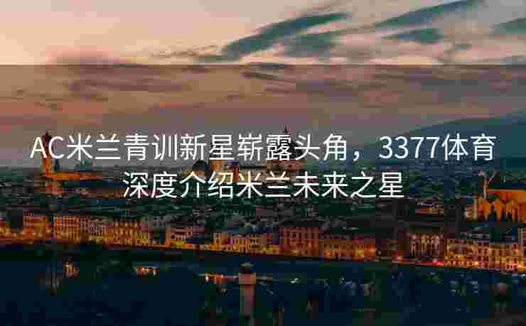 AC米兰青训新星崭露头角，3377体育深度介绍米兰未来之星
