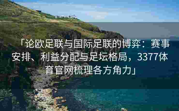 「论欧足联与国际足联的博弈：赛事安排、利益分配与足坛格局，3377体育官网梳理各方角力」