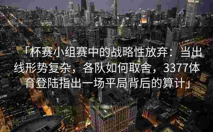 「杯赛小组赛中的战略性放弃：当出线形势复杂，各队如何取舍，3377体育登陆指出一场平局背后的算计」